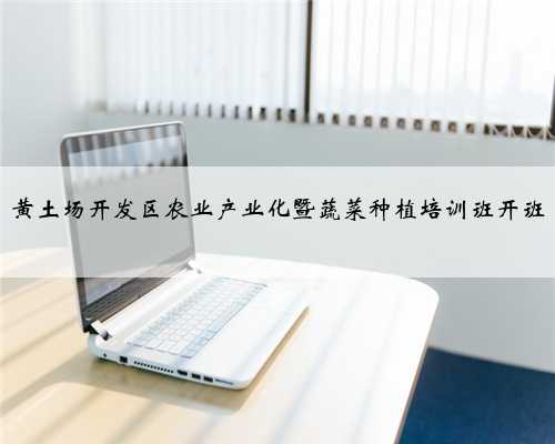 黄土场开发区农业产业化暨蔬菜种植培训班开班