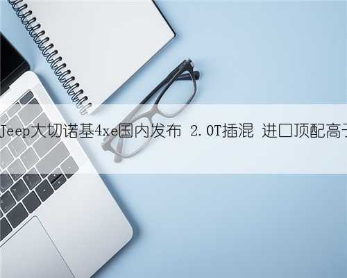 新车 - 新Jeep大切诺基4xe国内发布 2.0T插混 进口顶配高于60万元?