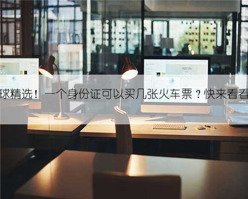全球球精选!一个身份证可以买几张火车票?快来看看吧!