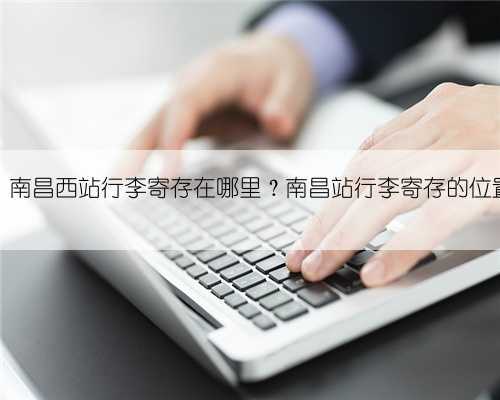 南昌站、南昌西站行李寄存在哪里?南昌站行李寄存的位置在哪?