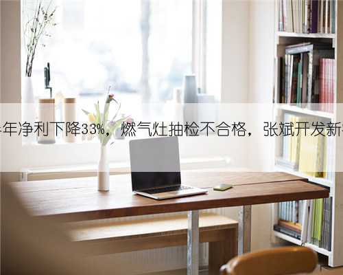 澳柯玛半年净利下降33%,燃气灶抽检不合格,张斌开发新客户32个