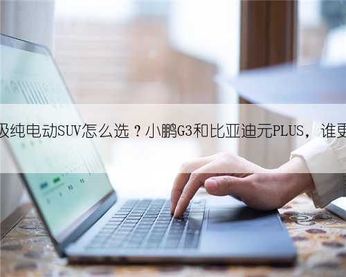 17万级纯电动SUV怎么选？小鹏G3和比亚迪元PLUS，谁更强？