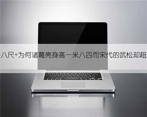 同为身长八尺 为何诸葛亮身高一米八四而宋代的武松却超过两米五