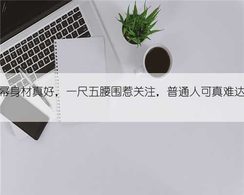 杨幂身材真好，一尺五腰围惹关注，普通人可真难达到