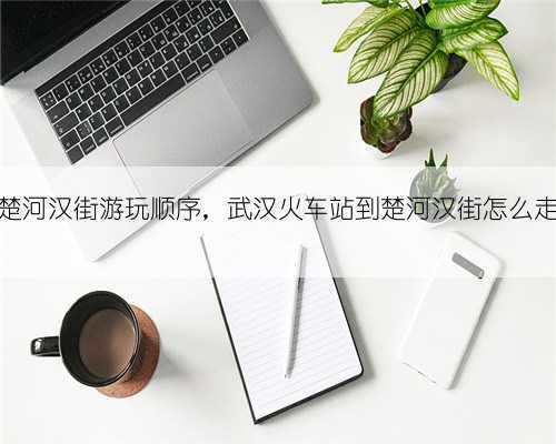 楚河汉街游玩顺序,武汉火车站到楚河汉街怎么走
