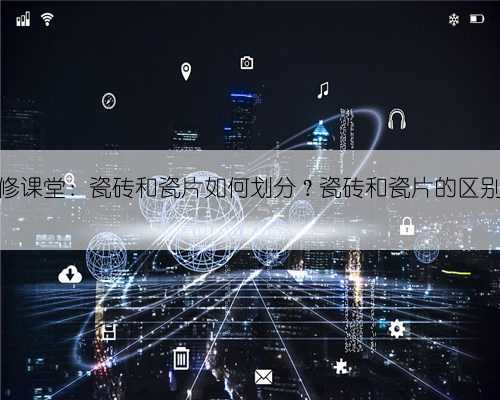 1918装修课堂：瓷砖和瓷片如何划分？瓷砖和瓷片的区别有哪些