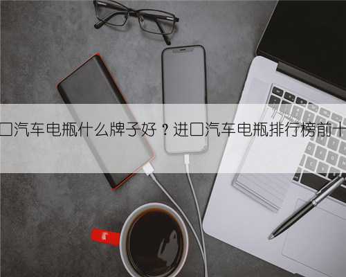 进口汽车电瓶什么牌子好？进口汽车电瓶排行榜前十名