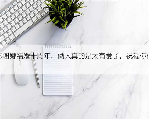 张杰谢娜结婚十周年，俩人真的是太有爱了，祝福你们！
