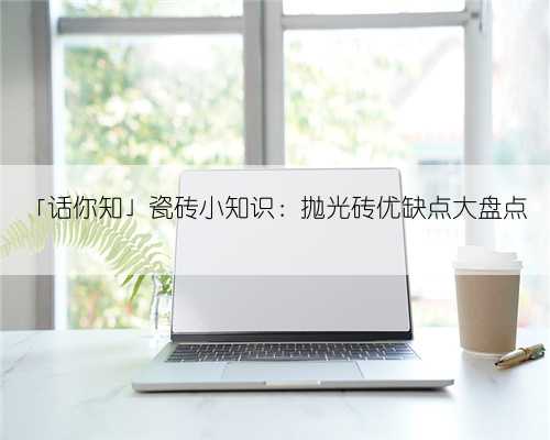 「话你知」瓷砖小知识：抛光砖优缺点大盘点