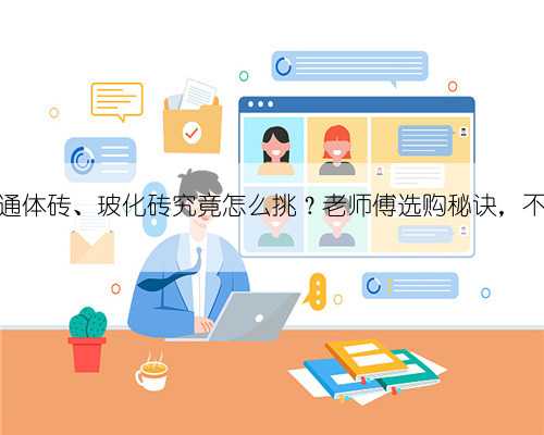 抛光砖、通体砖、玻化砖究竟怎么挑？老师傅选购秘诀，不怕被忽悠