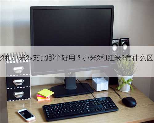红米2和小米2s对比哪个好用？小米2和红米2有什么区别？