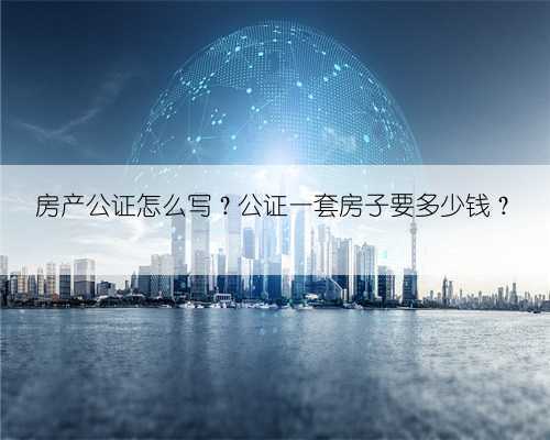 房产公证怎么写?公证一套房子要多少钱?