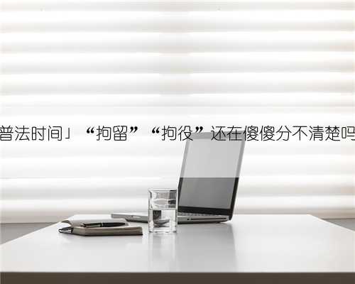 「普法时间」“拘留”“拘役”还在傻傻分不清楚吗？