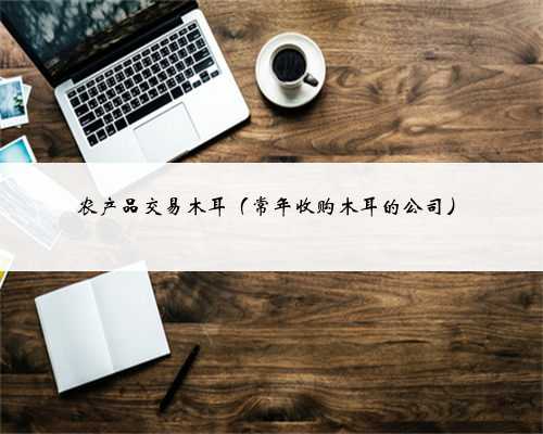 农产品交易木耳（常年收购木耳的公司）