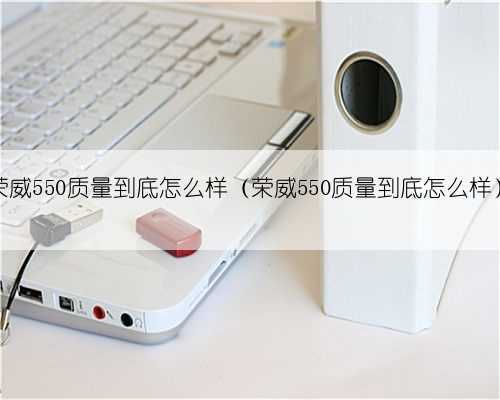 荣威550质量到底怎么样(荣威550质量到底怎么样)