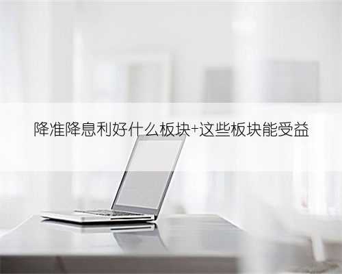 降准降息利好什么板块 这些板块能受益