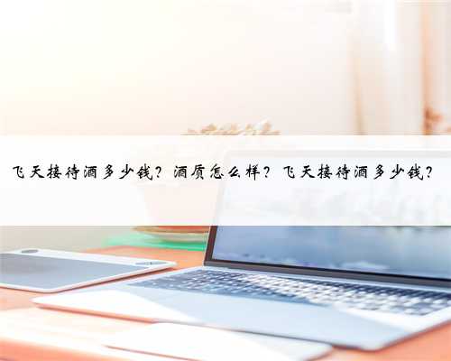 飞天接待酒多少钱？酒质怎么样？飞天接待酒多少钱？