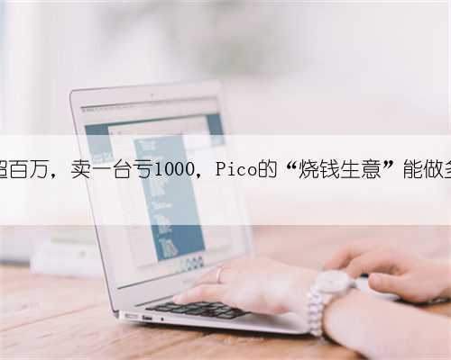 库存超百万，卖一台亏1000，Pico的“烧钱生意”能做多久？