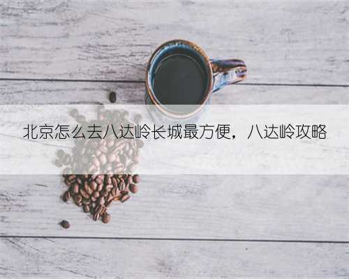 北京怎么去八达岭长城最方便,八达岭攻略