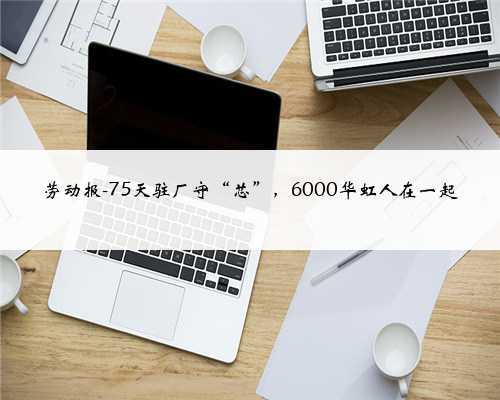劳动报-75天驻厂守“芯”,6000华虹人在一起