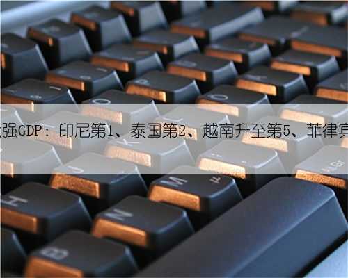 东盟前六强GDP：印尼第1、泰国第2、越南升至第5、菲律宾降至第6