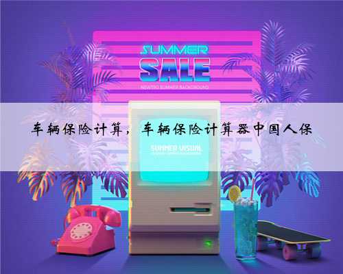 车辆保险计算，车辆保险计算器中国人保