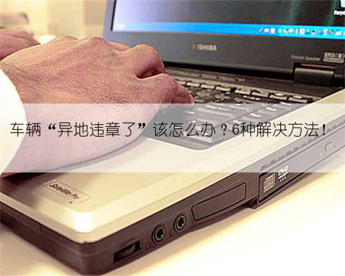 车辆“异地违章了”该怎么办？6种解决方法！