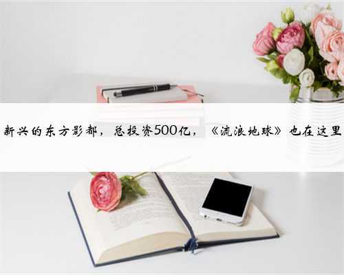 中国新兴的东方影都,总投资500亿,《流浪地球》也在这里取景