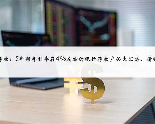银行存款:5年期年利率在4%左右的银行存款产品大汇总,请收好!