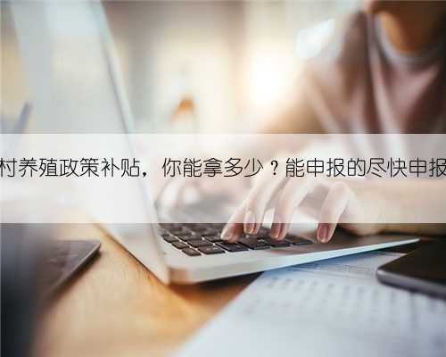 农村养殖政策补贴,你能拿多少?能申报的尽快申报?
