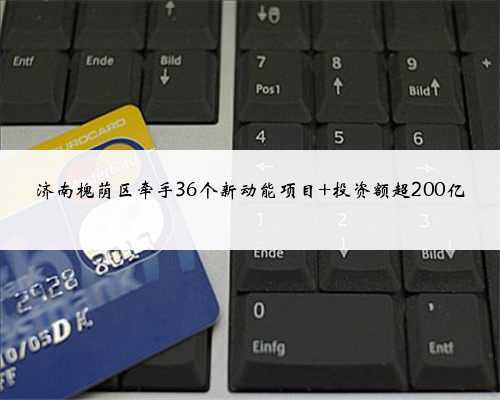 济南槐荫区牵手36个新动能项目 投资额超200亿