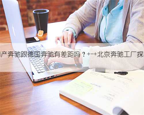 国产奔驰跟德国奔驰有差距吗? - 北京奔驰工厂探秘