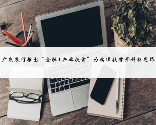 广东农行推出“金融 产业扶贫”为精准扶贫开辟新思路