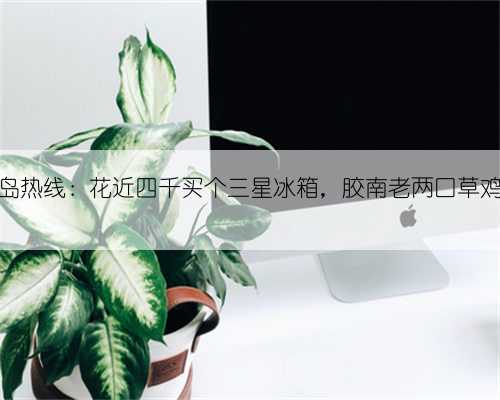 黄岛热线:花近四千买个三星冰箱,胶南老两口草鸡了
