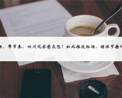 拉偏架、带节奏,四川观察惹众怒!如此推波助澜,媒体节操何在?