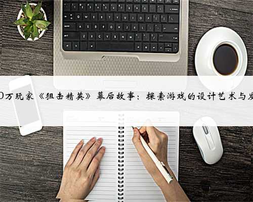 300万玩家《狙击精英》幕后故事：探索游戏的设计艺术与发展