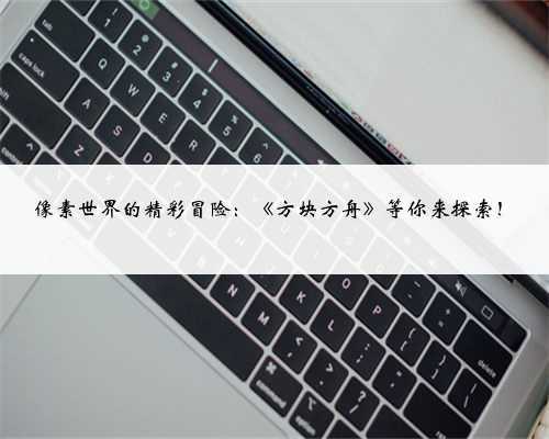像素世界的精彩冒险：《方块方舟》等你来探索！