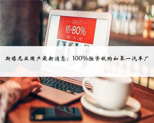 斯堪尼亚国产最新消息：100%独资收购如皋一汽车厂