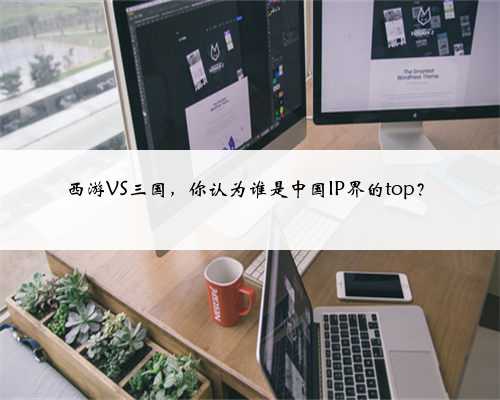 西游VS三国,你认为谁是中国IP界的top?