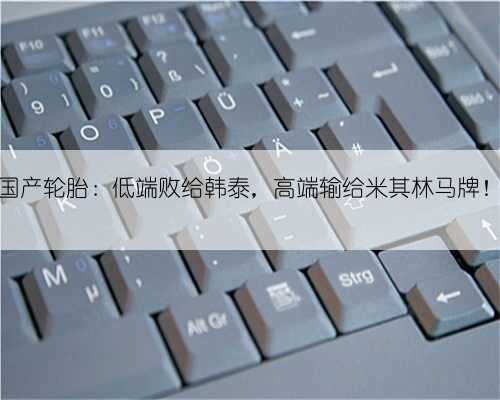 国产轮胎：低端败给韩泰，高端输给米其林马牌！