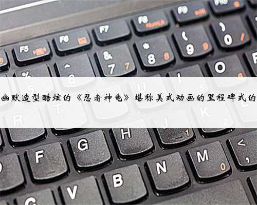 风趣幽默造型酷炫的《忍者神龟》堪称美式动画的里程碑式的作品