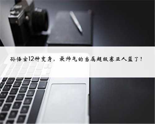 孙悟空12种变身,最帅气的当属超级赛亚人蓝了!