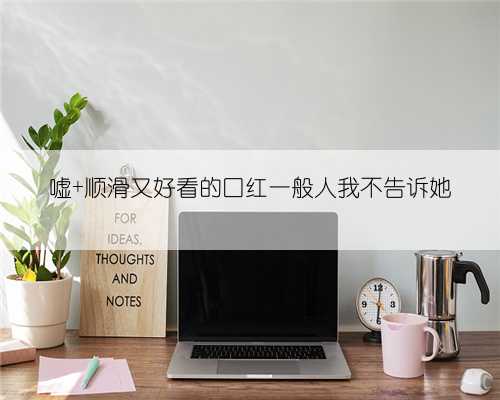 嘘 顺滑又好看的口红一般人我不告诉她