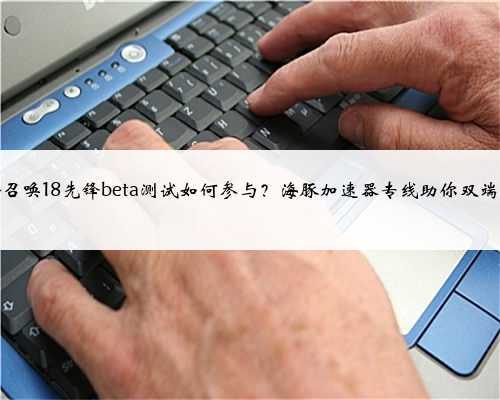 使命召唤18先锋beta测试如何参与？海豚加速器专线助你双端畅玩