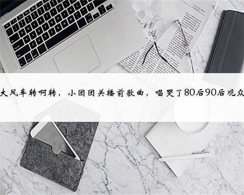 大风车转啊转,小团团关播前歌曲,唱哭了80后90后观众