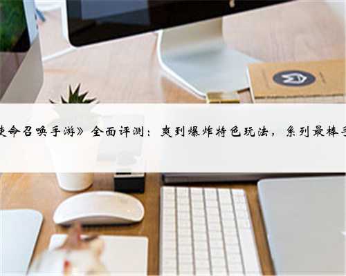 《使命召唤手游》全面评测:爽到爆炸特色玩法,系列最棒手游