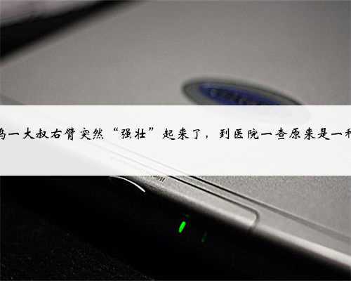 宝鸡一大叔右臂突然“强壮”起来了,到医院一查原来是一种病