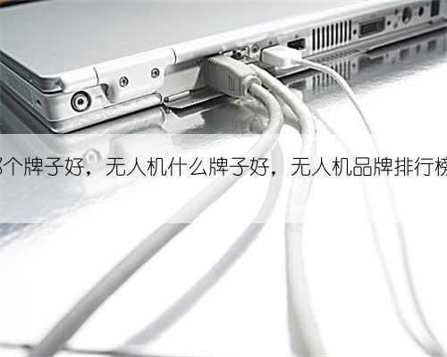 无人机哪个牌子好，无人机什么牌子好，无人机品牌排行榜前十名