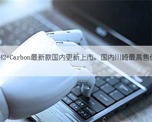 川崎H2 Carbon最新款国内更新上市。国内川崎最高售价车