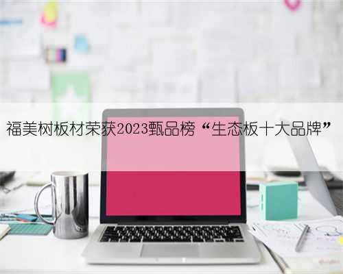 福美树板材荣获2023甄品榜“生态板十大品牌”